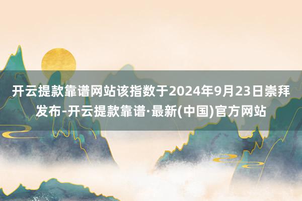 开云提款靠谱网站该指数于2024年9月23日崇拜发布-开云提款靠谱·最新(中国)官方网站