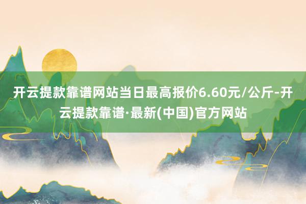 开云提款靠谱网站当日最高报价6.60元/公斤-开云提款靠谱·最新(中国)官方网站