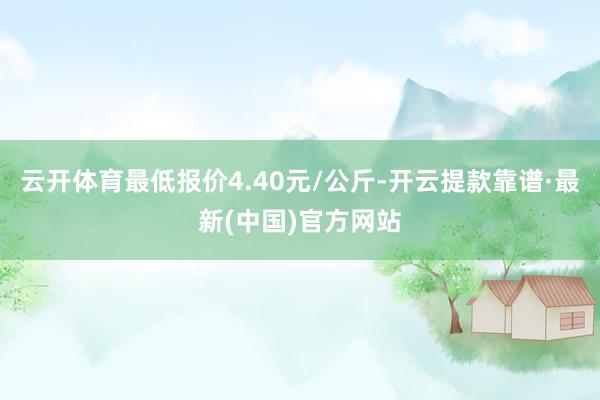 云开体育最低报价4.40元/公斤-开云提款靠谱·最新(中国)官方网站