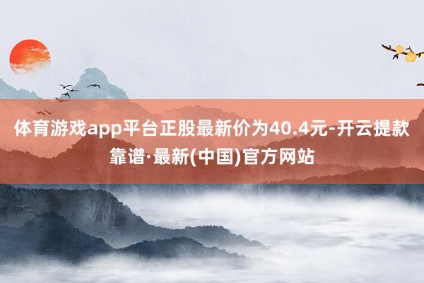 体育游戏app平台正股最新价为40.4元-开云提款靠谱·最新(中国)官方网站