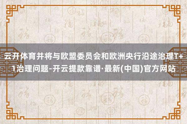 云开体育并将与欧盟委员会和欧洲央行沿途治理T+1治理问题-开云提款靠谱·最新(中国)官方网站