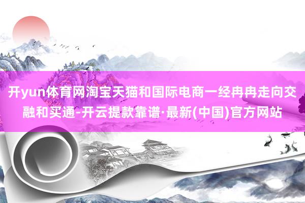 开yun体育网淘宝天猫和国际电商一经冉冉走向交融和买通-开云提款靠谱·最新(中国)官方网站