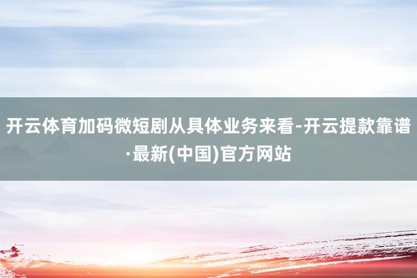 开云体育加码微短剧从具体业务来看-开云提款靠谱·最新(中国)官方网站