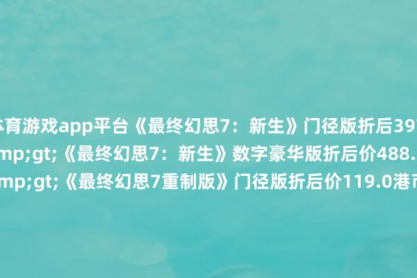 体育游戏app平台《最终幻思7：新生》门径版折后397.60港币&gt;&gt;《最终幻思7：新生》数字豪华版折后价488.6港币&gt;&gt;《最终幻思7重制版》门径版折后价119.0港币&gt;&gt;《最终幻思7重制版 间奏》门径版折后价123.20港币&gt;&gt;《圣剑传闻：Vision of Mana》折后价359.25港币&gt;&gt;《最终幻思16》门径版折后价298.50港