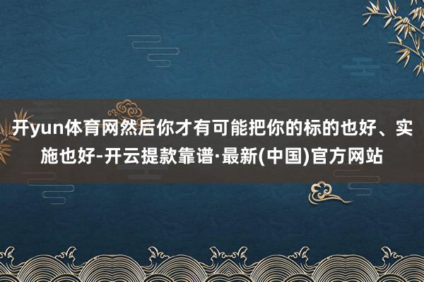 开yun体育网然后你才有可能把你的标的也好、实施也好-开云提款靠谱·最新(中国)官方网站