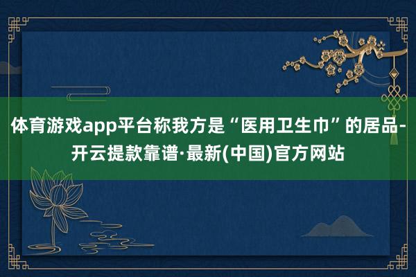 体育游戏app平台称我方是“医用卫生巾”的居品-开云提款靠谱·最新(中国)官方网站