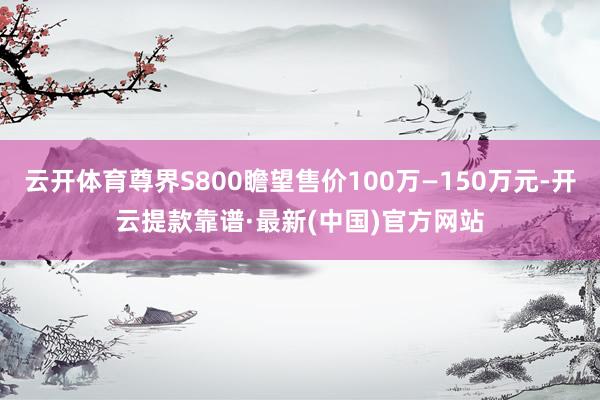 云开体育尊界S800瞻望售价100万—150万元-开云提款靠谱·最新(中国)官方网站