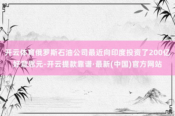 开云体育俄罗斯石油公司最近向印度投资了200亿好意思元-开云提款靠谱·最新(中国)官方网站