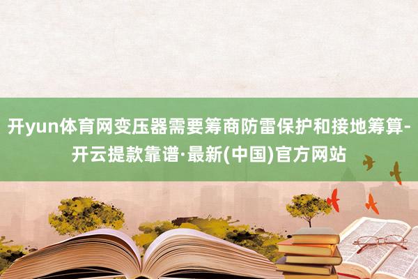 开yun体育网变压器需要筹商防雷保护和接地筹算-开云提款靠谱·最新(中国)官方网站