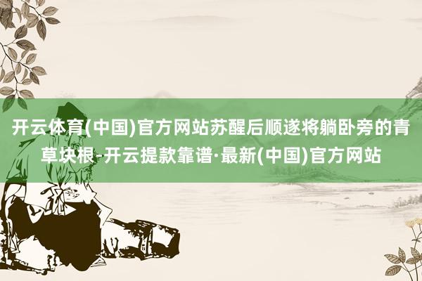 开云体育(中国)官方网站苏醒后顺遂将躺卧旁的青草块根-开云提款靠谱·最新(中国)官方网站