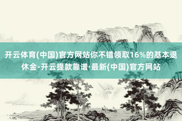 开云体育(中国)官方网站你不错领取16%的基本退休金-开云提款靠谱·最新(中国)官方网站