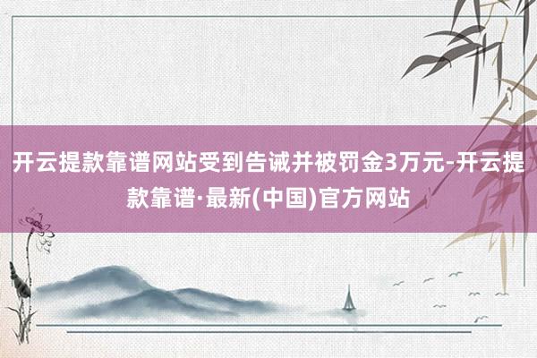 开云提款靠谱网站受到告诫并被罚金3万元-开云提款靠谱·最新(中国)官方网站