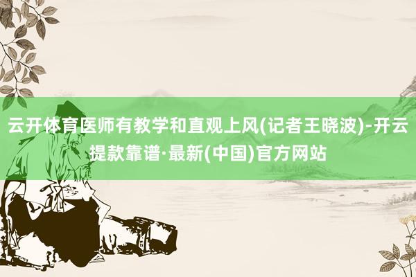 云开体育医师有教学和直观上风(记者王晓波)-开云提款靠谱·最新(中国)官方网站