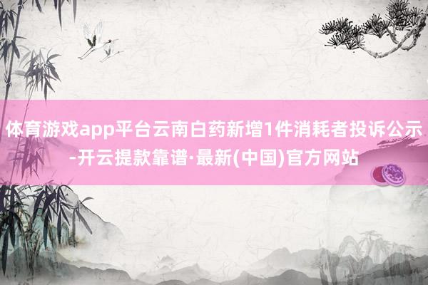 体育游戏app平台云南白药新增1件消耗者投诉公示-开云提款靠谱·最新(中国)官方网站