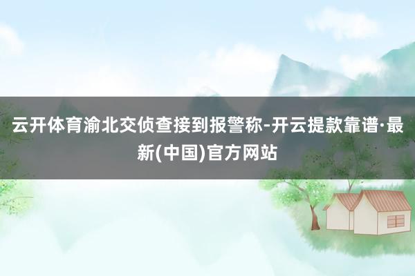 云开体育渝北交侦查接到报警称-开云提款靠谱·最新(中国)官方网站