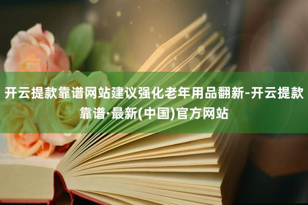 开云提款靠谱网站建议强化老年用品翻新-开云提款靠谱·最新(中国)官方网站