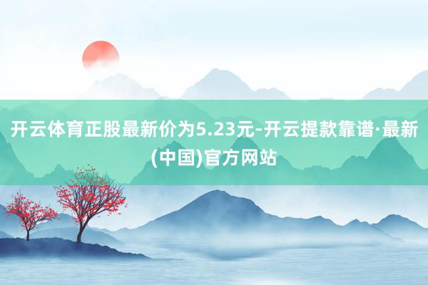 开云体育正股最新价为5.23元-开云提款靠谱·最新(中国)官方网站