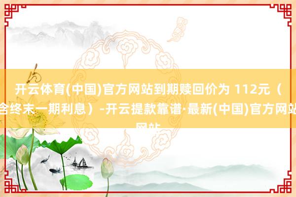 开云体育(中国)官方网站到期赎回价为 112元（含终末一期利息）-开云提款靠谱·最新(中国)官方网站