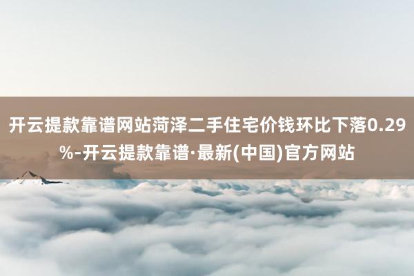 开云提款靠谱网站菏泽二手住宅价钱环比下落0.29%-开云提款靠谱·最新(中国)官方网站