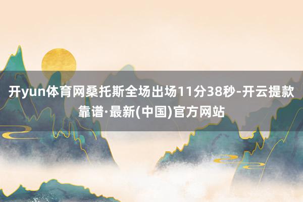 开yun体育网桑托斯全场出场11分38秒-开云提款靠谱·最新(中国)官方网站