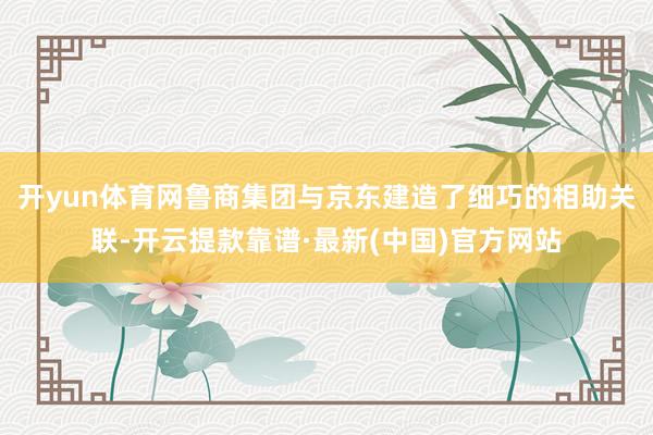 开yun体育网鲁商集团与京东建造了细巧的相助关联-开云提款靠谱·最新(中国)官方网站