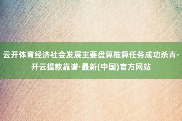 云开体育经济社会发展主要盘算推算任务成功杀青-开云提款靠谱·最新(中国)官方网站