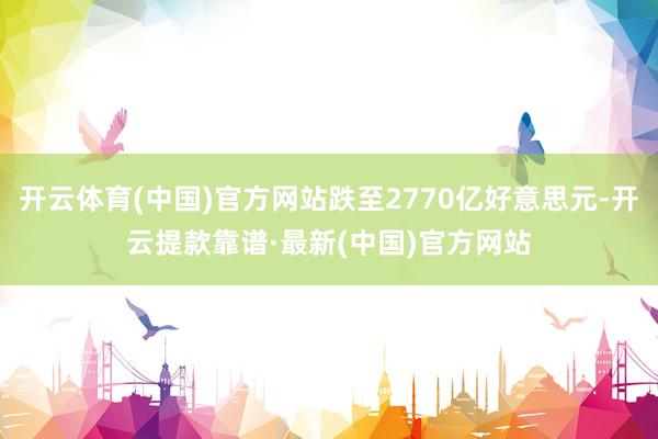 开云体育(中国)官方网站跌至2770亿好意思元-开云提款靠谱·最新(中国)官方网站